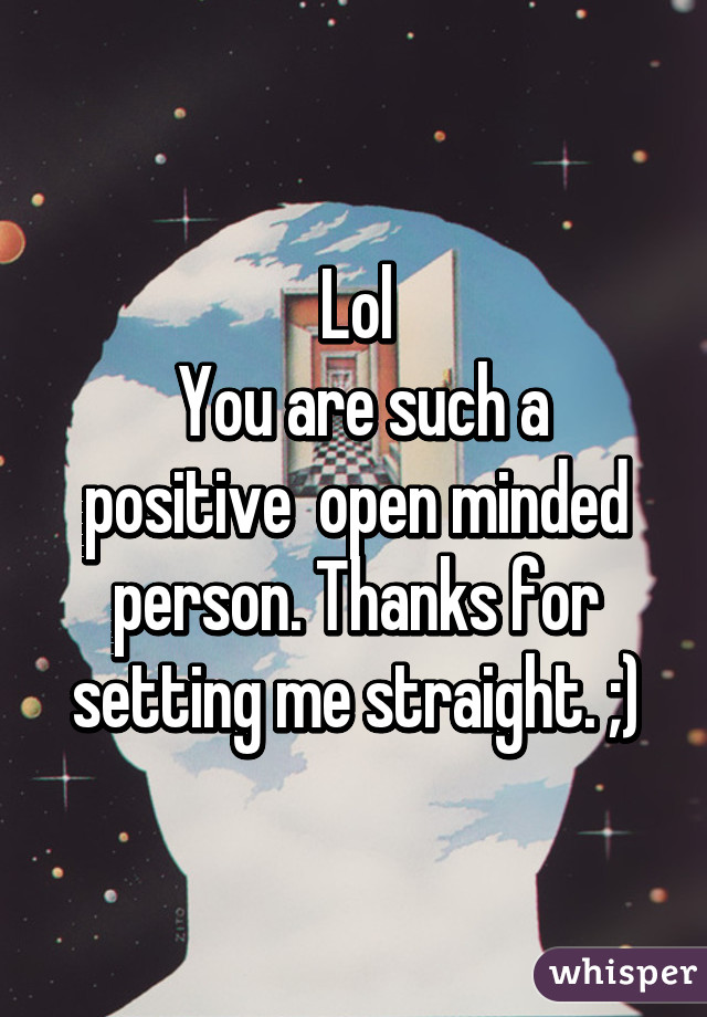 Lol
 You are such a positive  open minded person. Thanks for setting me straight. ;)