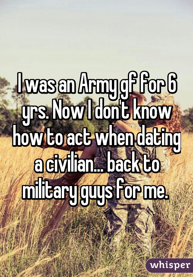 I was an Army gf for 6 yrs. Now I don't know how to act when dating a civilian... back to military guys for me. 