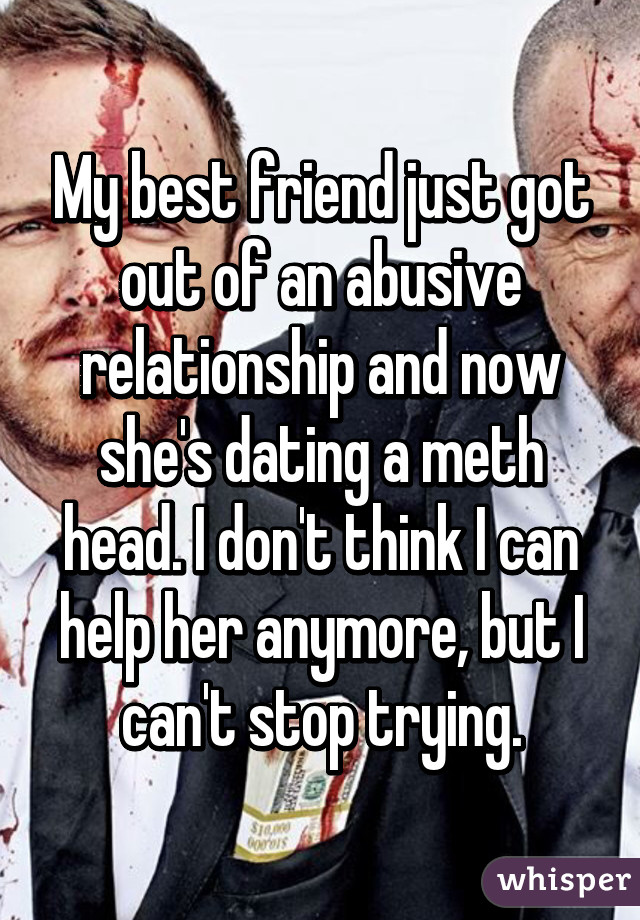 My best friend just got out of an abusive relationship and now she's dating a meth head. I don't think I can help her anymore, but I can't stop trying.