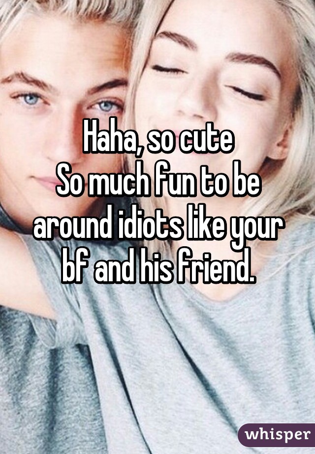 Haha, so cute
So much fun to be around idiots like your bf and his friend.
 