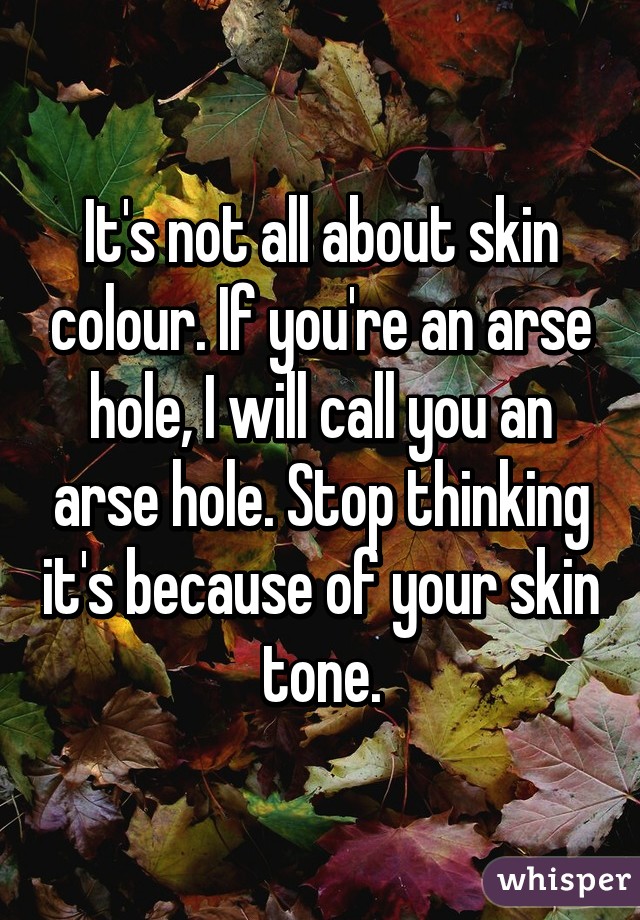 It's not all about skin colour. If you're an arse hole, I will call you an arse hole. Stop thinking it's because of your skin tone.