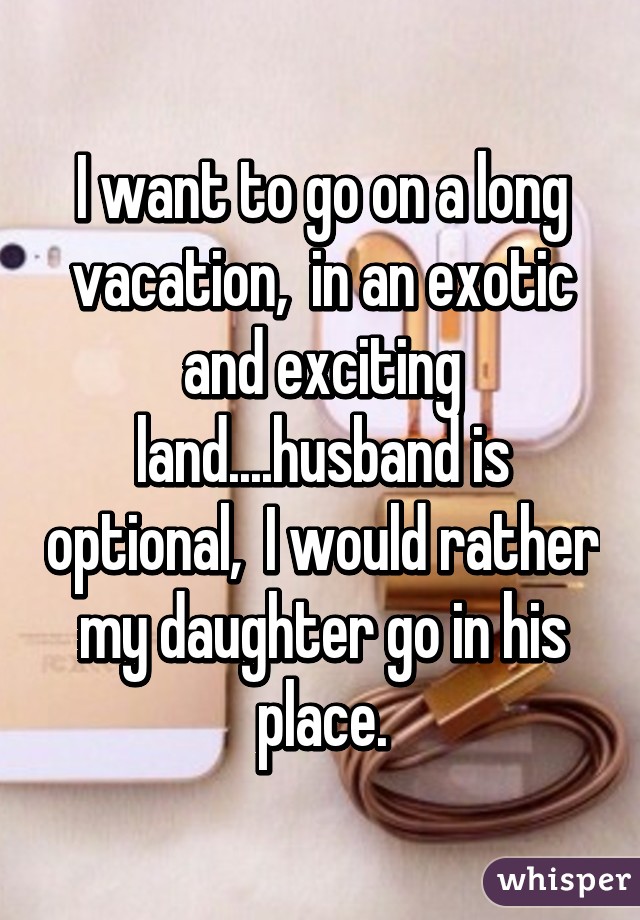 I want to go on a long vacation,  in an exotic and exciting land....husband is optional,  I would rather my daughter go in his place.