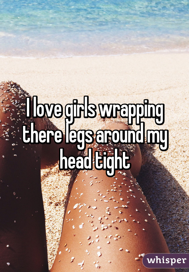 I love girls wrapping there legs around my head tight