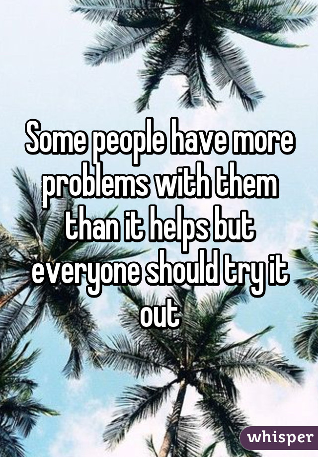 Some people have more problems with them than it helps but everyone should try it out