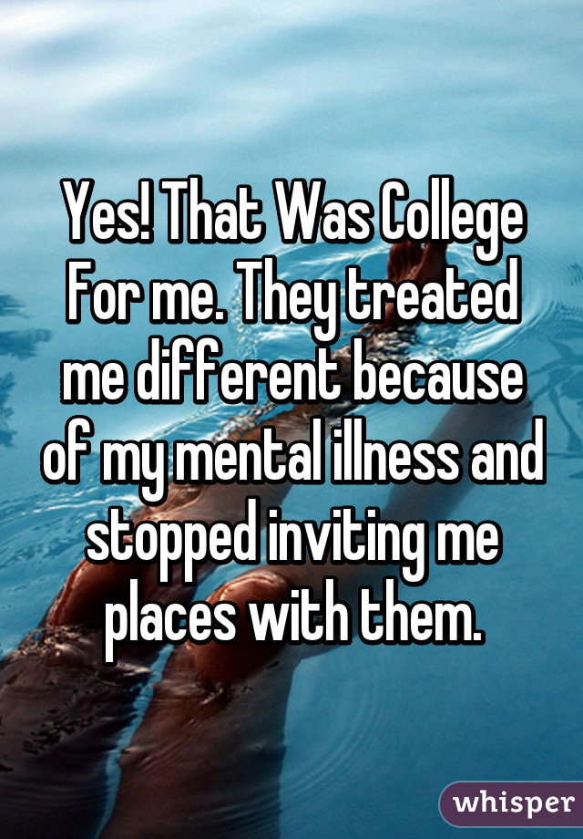 Yes! That Was College For me. They treated me different because of my mental illness and stopped inviting me places with them.