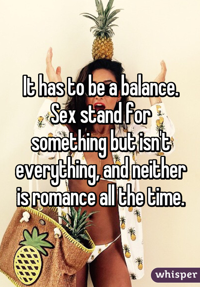 It has to be a balance. Sex stand for something but isn't everything, and neither is romance all the time.