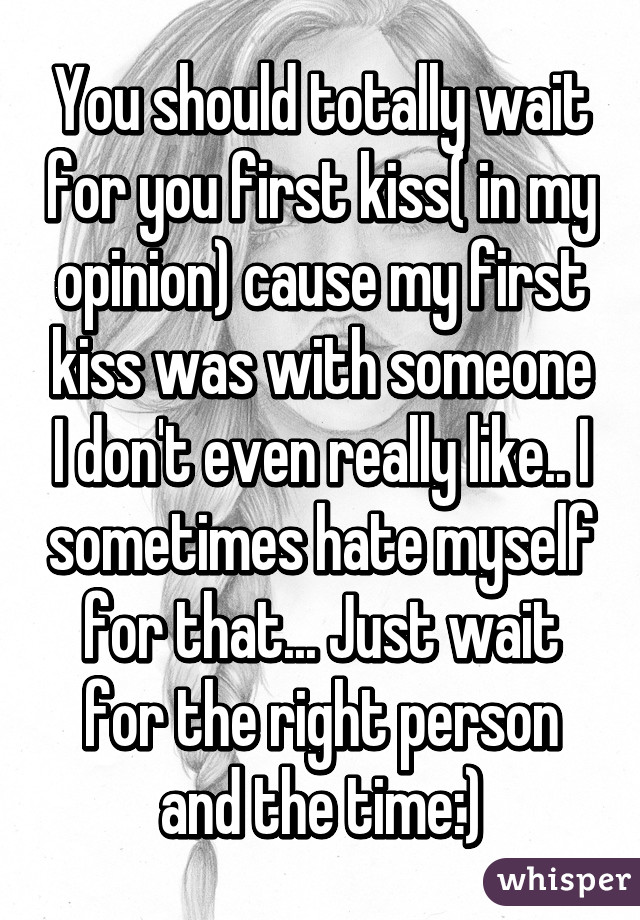 You should totally wait for you first kiss( in my opinion) cause my first kiss was with someone I don't even really like.. I sometimes hate myself for that... Just wait for the right person and the time:)