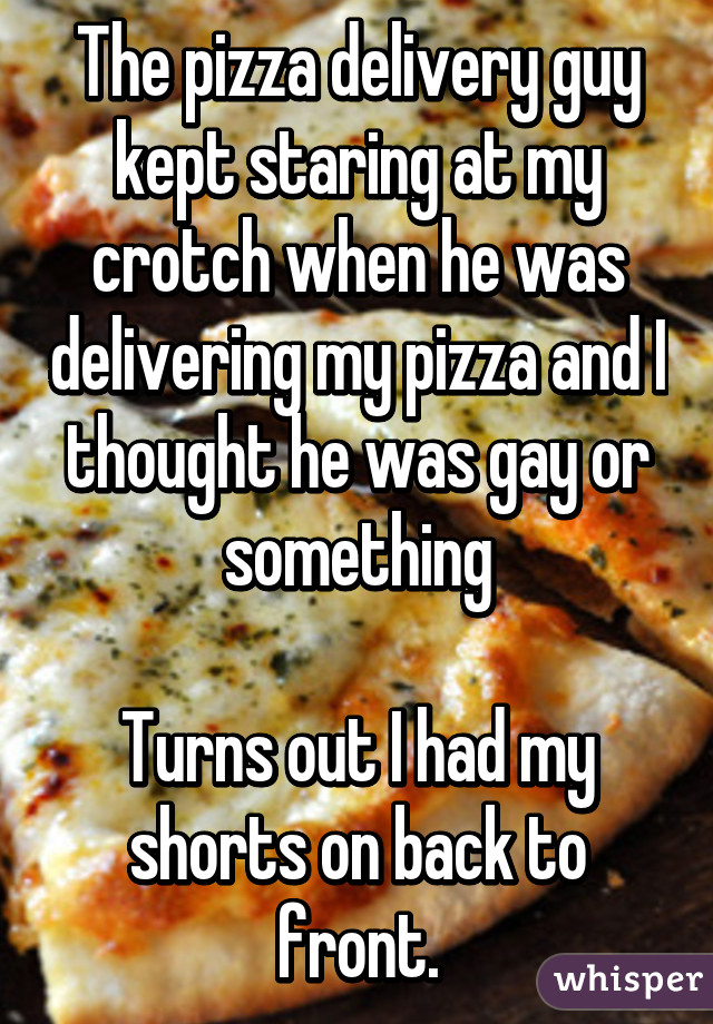 The pizza delivery guy kept staring at my crotch when he was delivering my pizza and I thought he was gay or something

Turns out I had my shorts on back to front.