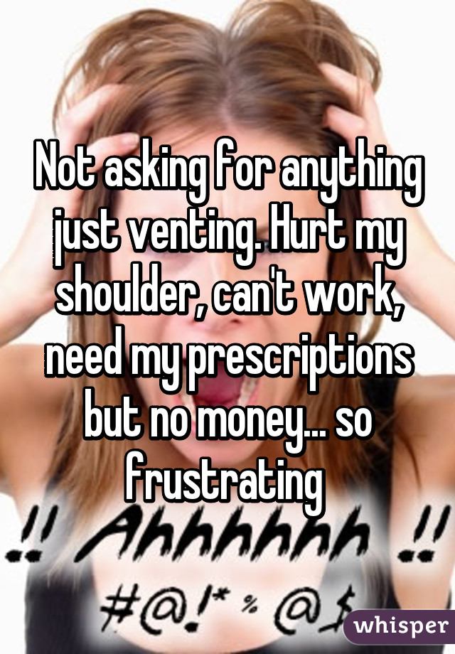 Not asking for anything just venting. Hurt my shoulder, can't work, need my prescriptions but no money... so frustrating 