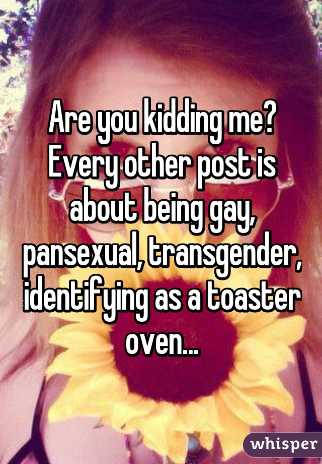 Are you kidding me? Every other post is about being gay, pansexual, transgender, identifying as a toaster oven...