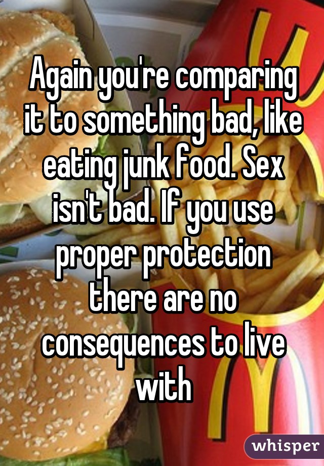 Again you're comparing it to something bad, like eating junk food. Sex isn't bad. If you use proper protection there are no consequences to live with