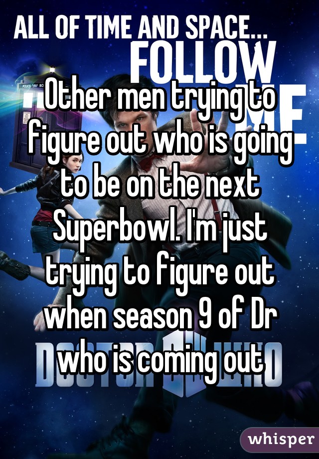 Other men trying to figure out who is going to be on the next Superbowl. I'm just trying to figure out when season 9 of Dr who is coming out