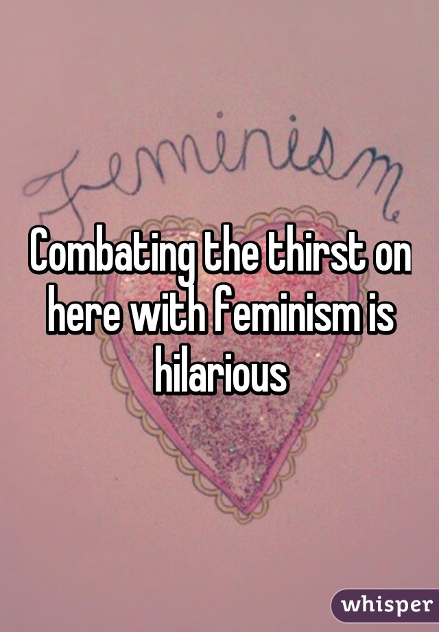 Combating the thirst on here with feminism is hilarious