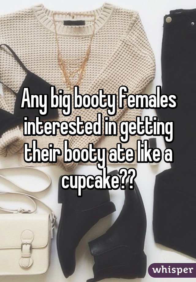 Any big booty females interested in getting their booty ate like a cupcake??