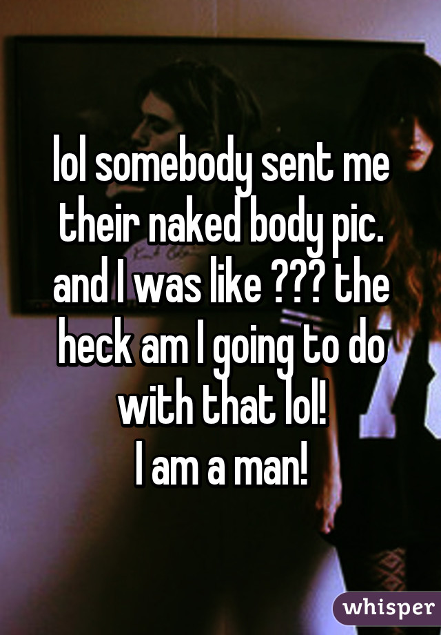 lol somebody sent me their naked body pic. and I was like ??? the heck am I going to do with that lol!
I am a man!