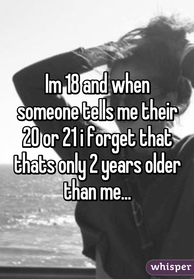 Im 18 and when someone tells me their 20 or 21 i forget that thats only 2 years older than me...