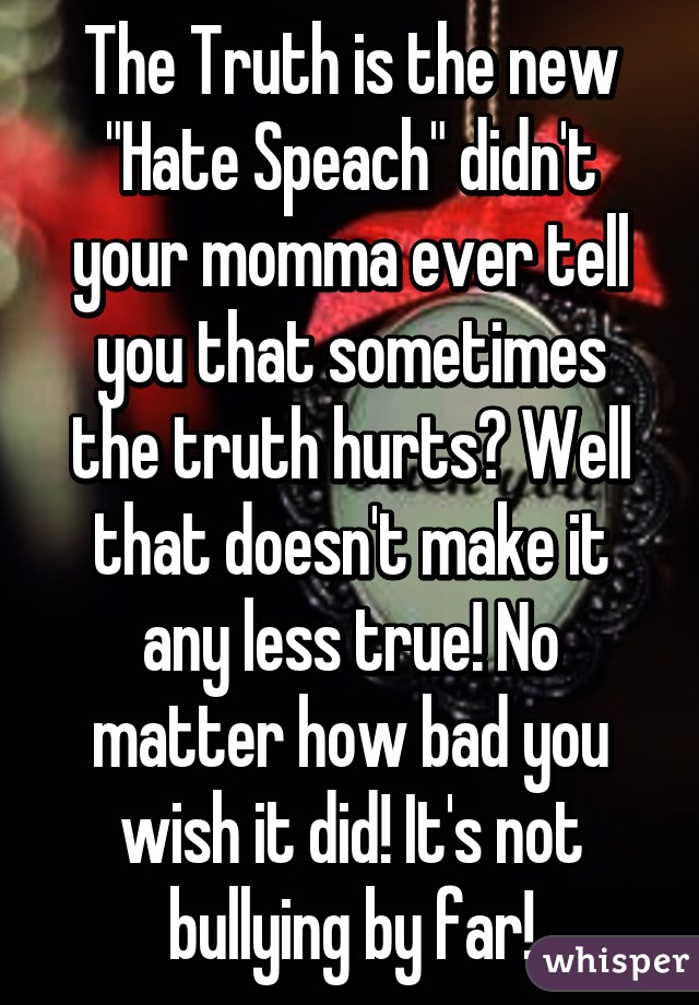 The Truth is the new "Hate Speach" didn't your momma ever tell you that sometimes the truth hurts? Well that doesn't make it any less true! No matter how bad you wish it did! It's not bullying by far!