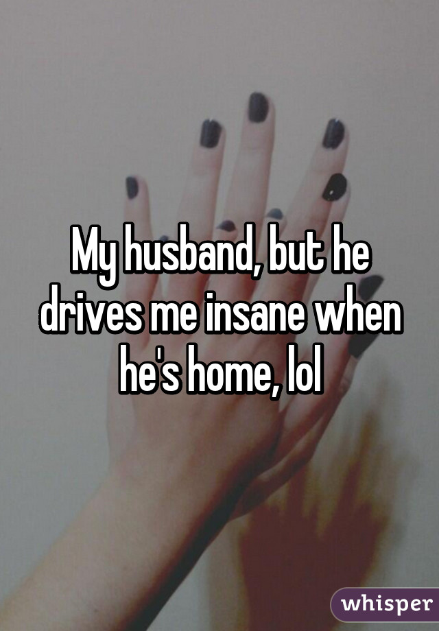 My husband, but he drives me insane when he's home, lol