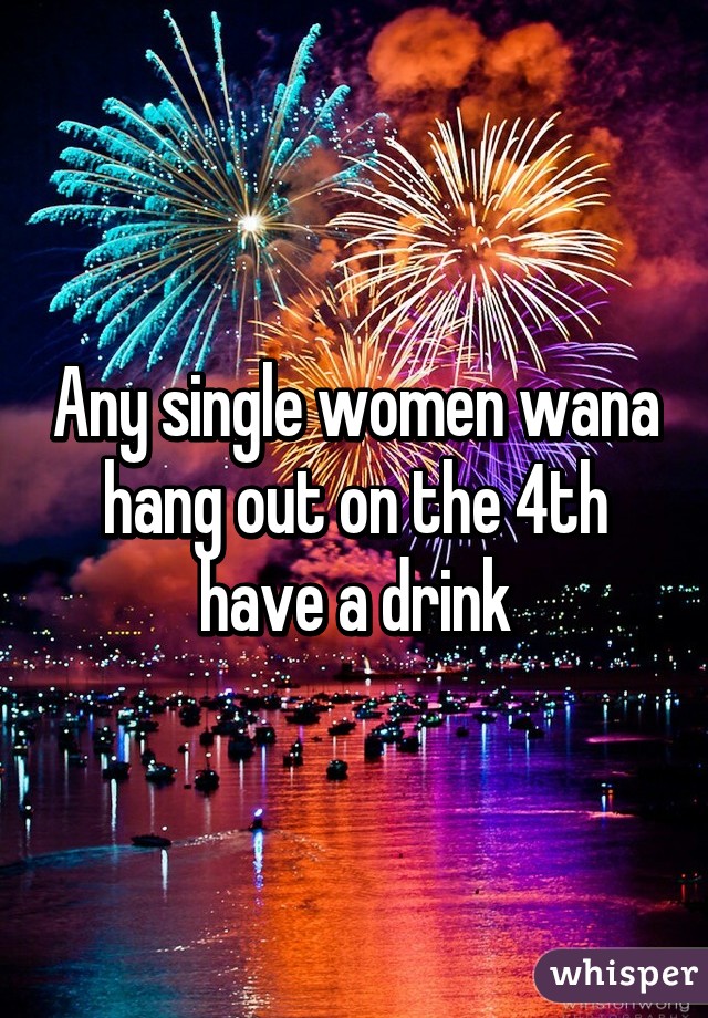 Any single women wana hang out on the 4th have a drink