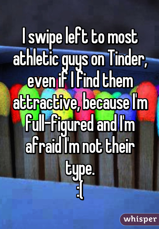 I swipe left to most athletic guys on Tinder, even if I find them attractive, because I'm full-figured and I'm afraid I'm not their type.
:(