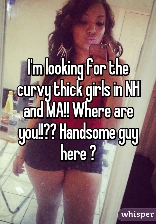 I'm looking for the curvy thick girls in NH and MA!! Where are you!!?? Handsome guy here 😀