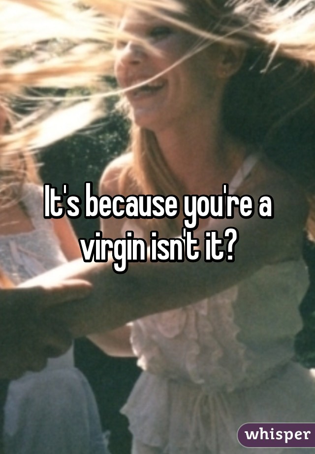 It's because you're a virgin isn't it?