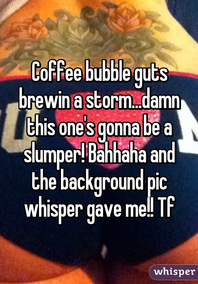 Coffee bubble guts brewin a storm...damn this one's gonna be a slumper! Bahhaha and the background pic whisper gave me!! Tf