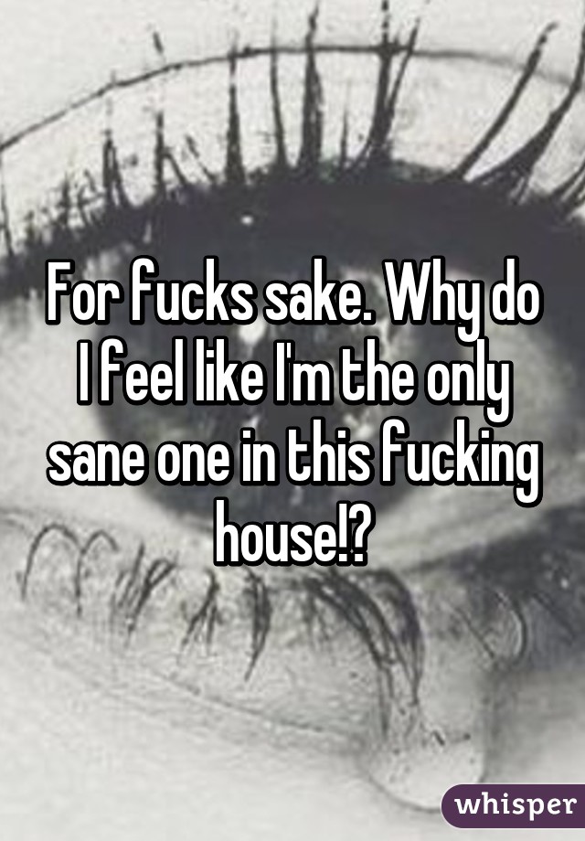 For fucks sake. Why do I feel like I'm the only sane one in this fucking house!?