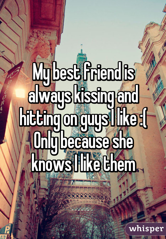 My best friend is always kissing and hitting on guys I like :(
Only because she knows I like them