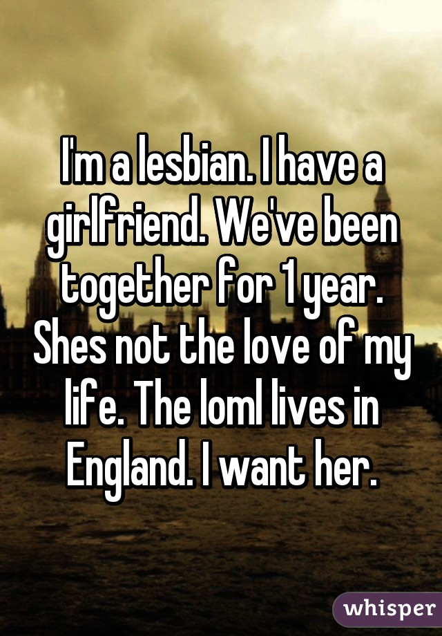 I'm a lesbian. I have a girlfriend. We've been together for 1 year. Shes not the love of my life. The loml lives in England. I want her.