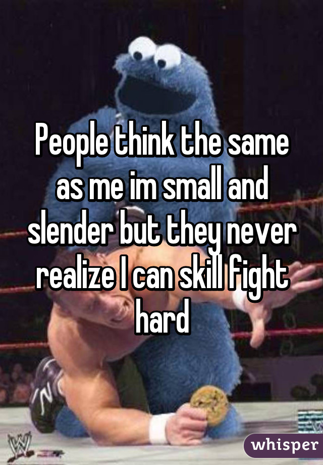 People think the same as me im small and slender but they never realize I can skill fight hard