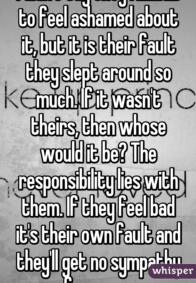 I didn't say they NEEDED to feel ashamed about it, but it is their fault they slept around so much. If it wasn't theirs, then whose would it be? The responsibility lies with them. If they feel bad it's their own fault and they'll get no sympathy from me. 