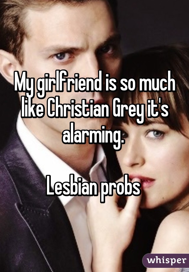 My girlfriend is so much like Christian Grey it's alarming. 

Lesbian probs 