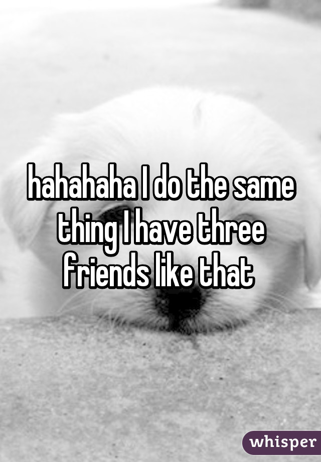 hahahaha I do the same thing I have three friends like that 