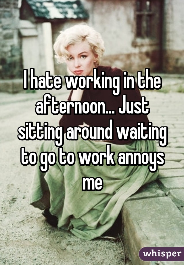 I hate working in the afternoon... Just sitting around waiting to go to work annoys me