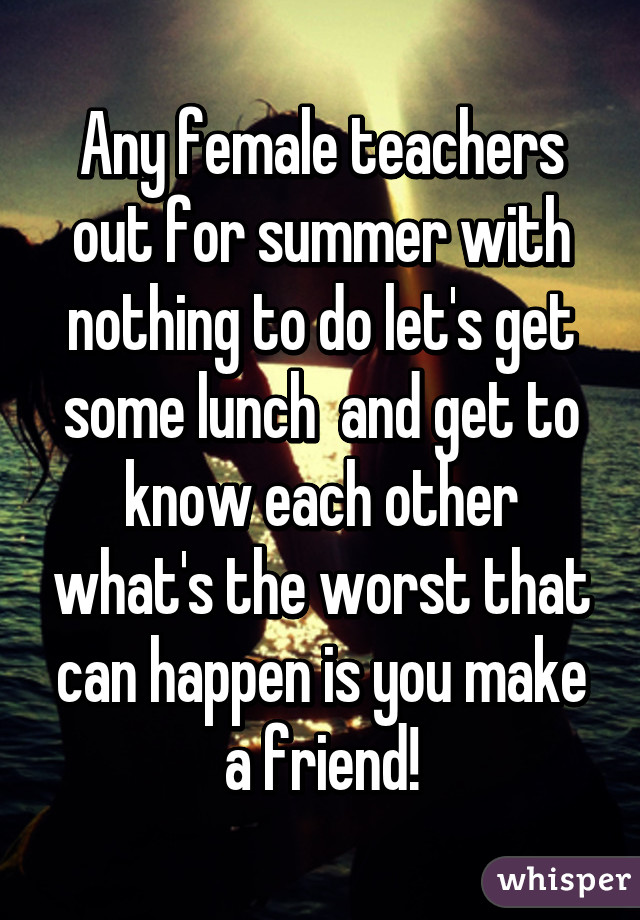 Any female teachers out for summer with nothing to do let's get some lunch  and get to know each other what's the worst that can happen is you make a friend!