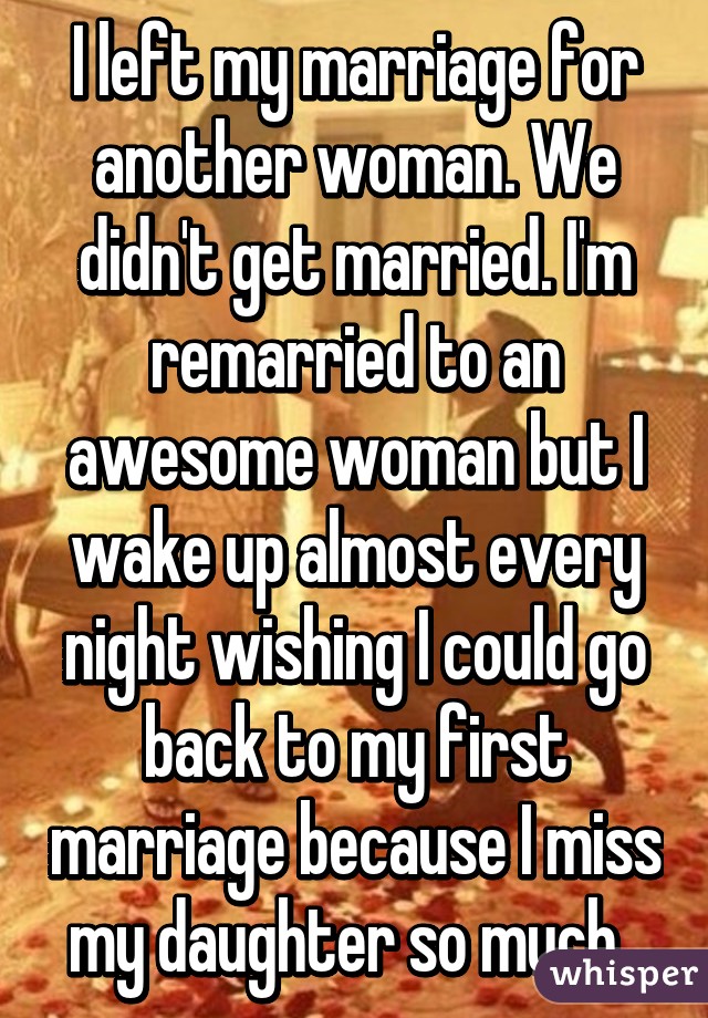 I left my marriage for another woman. We didn't get married. I'm remarried to an awesome woman but I wake up almost every night wishing I could go back to my first marriage because I miss my daughter so much. 