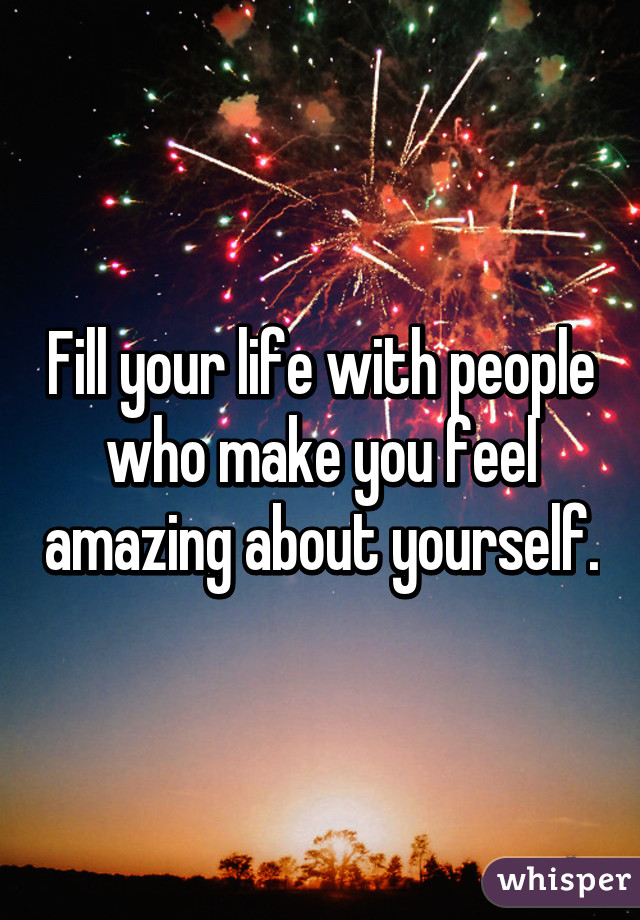 Fill your life with people who make you feel amazing about yourself.