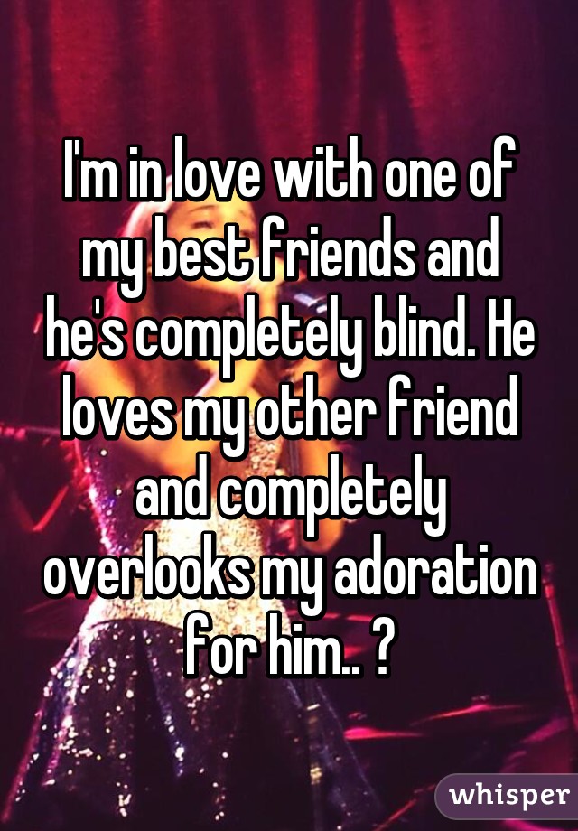 I'm in love with one of my best friends and he's completely blind. He loves my other friend and completely overlooks my adoration for him.. 😔