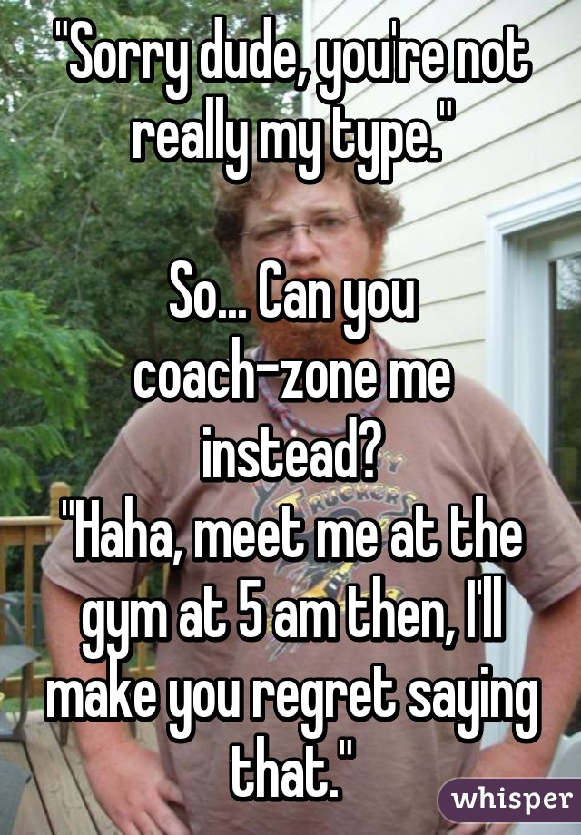 "Sorry dude, you're not really my type."

So... Can you coach-zone me instead?
"Haha, meet me at the gym at 5 am then, I'll make you regret saying that."