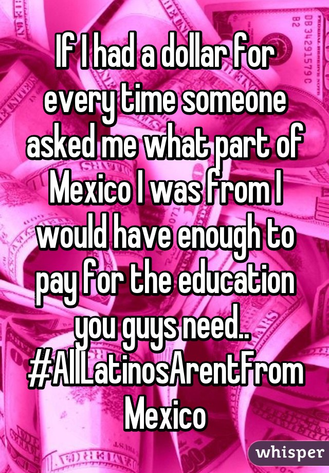 If I had a dollar for every time someone asked me what part of Mexico I was from I would have enough to pay for the education you guys need.. 
#AllLatinosArentFromMexico