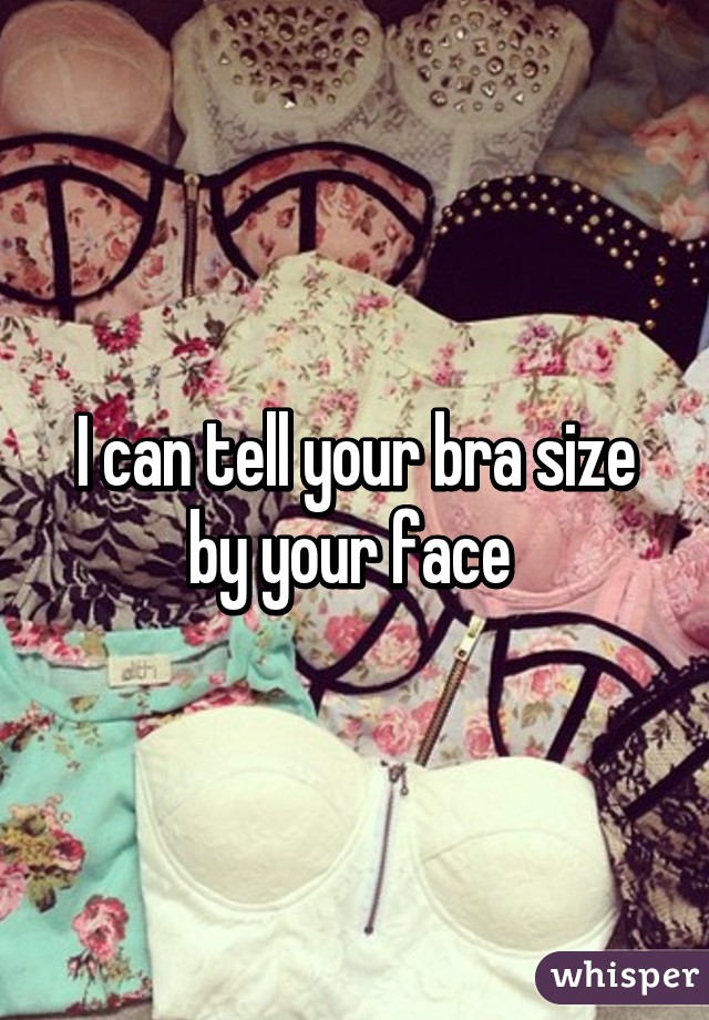 I can tell your bra size by your face 