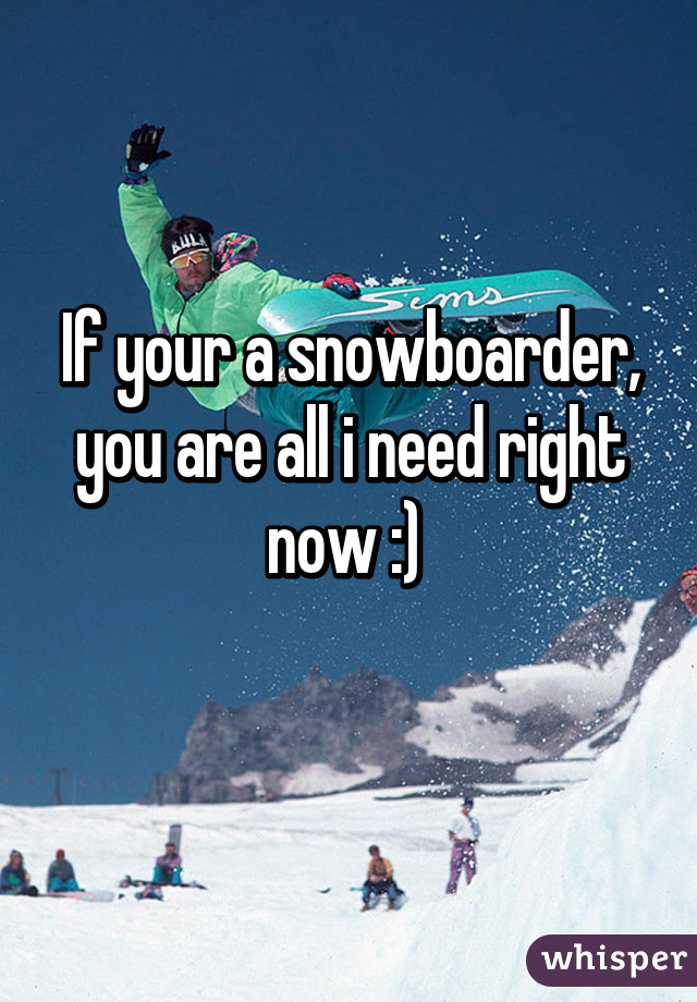 If your a snowboarder, you are all i need right now :) 
