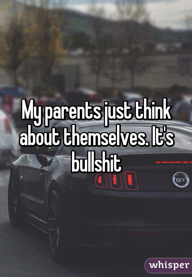 My parents just think about themselves. It's bullshit