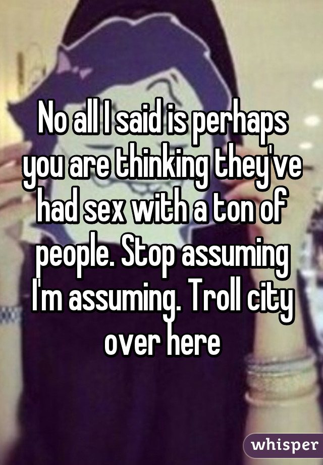 No all I said is perhaps you are thinking they've had sex with a ton of people. Stop assuming I'm assuming. Troll city over here