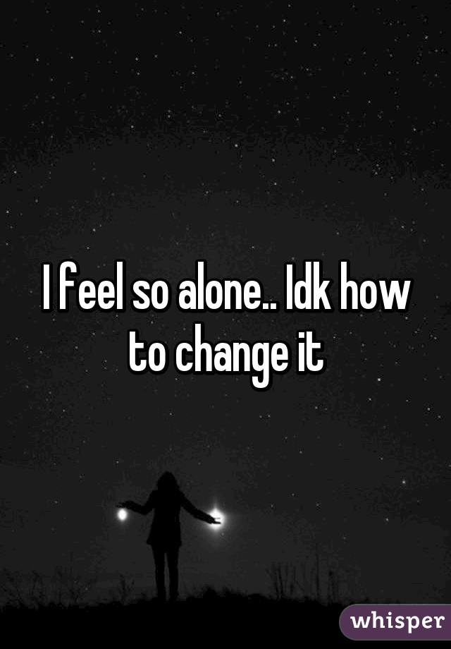 I feel so alone.. Idk how to change it