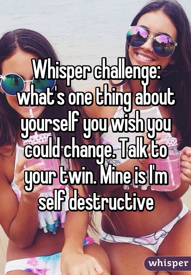 Whisper challenge: what's one thing about yourself you wish you could change. Talk to your twin. Mine is I'm self destructive