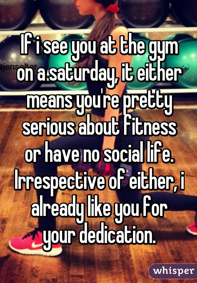 If i see you at the gym on a saturday, it either means you're pretty serious about fitness or have no social life. Irrespective of either, i already like you for your dedication.