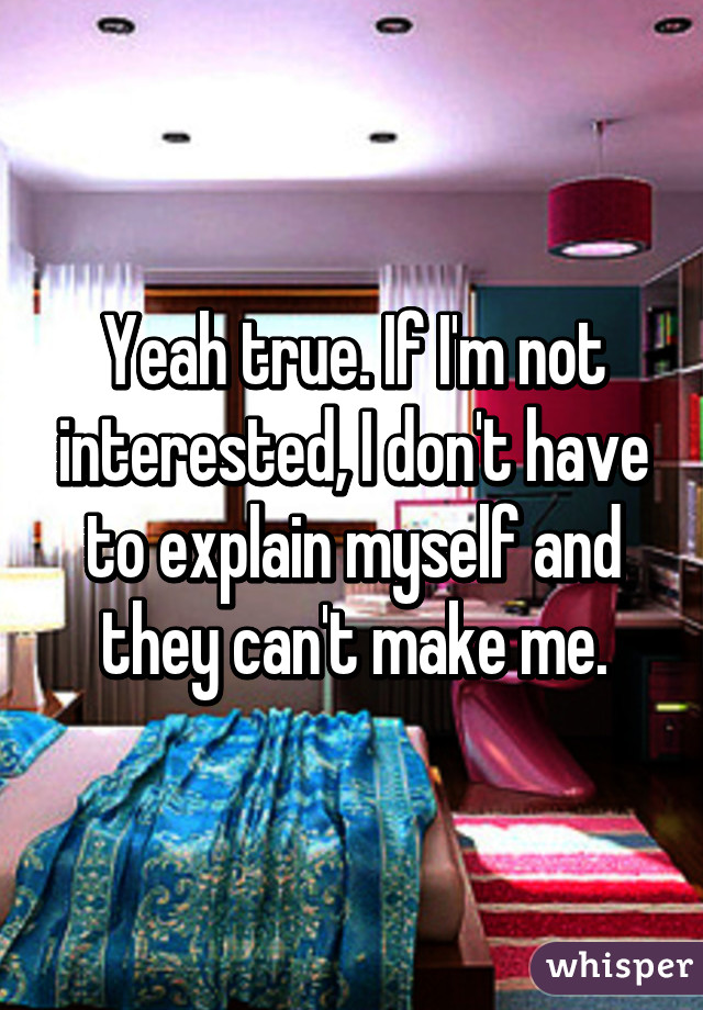 Yeah true. If I'm not interested, I don't have to explain myself and they can't make me.