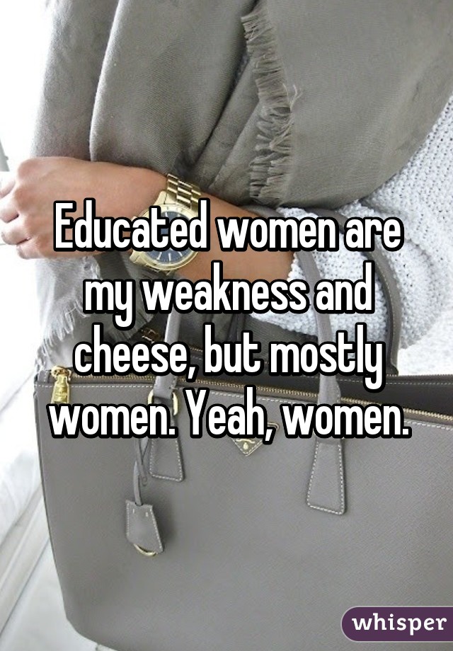 Educated women are my weakness and cheese, but mostly women. Yeah, women.